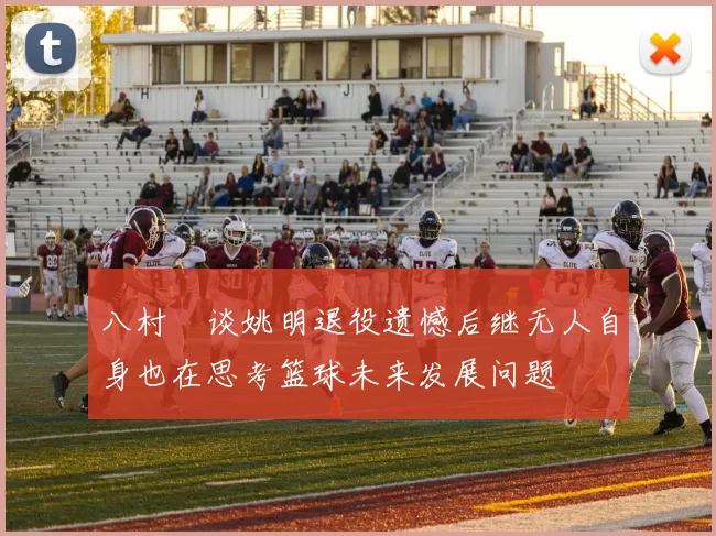 八村塁谈姚明退役遗憾后继无人自身也在思考篮球未来发展问题